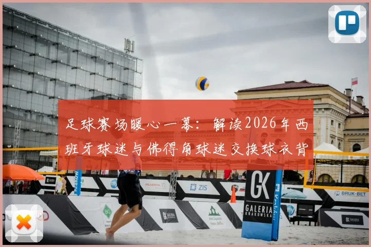 足球赛场暖心一幕：解读2026年西班牙球迷与佛得角球迷交换球衣背后的体育精神与球迷文化