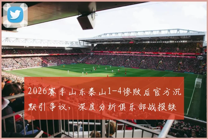 2026赛季山东泰山1-4惨败后官方沉默引争议，深度分析俱乐部战报缺失原因与球迷不满情绪
