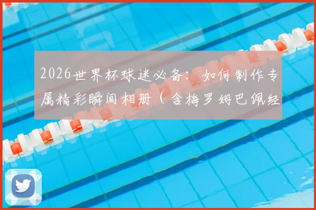 2026世界杯球迷必备：如何制作专属精彩瞬间相册（含梅罗姆巴佩经典图）及赛事撞期端午节观赛指南