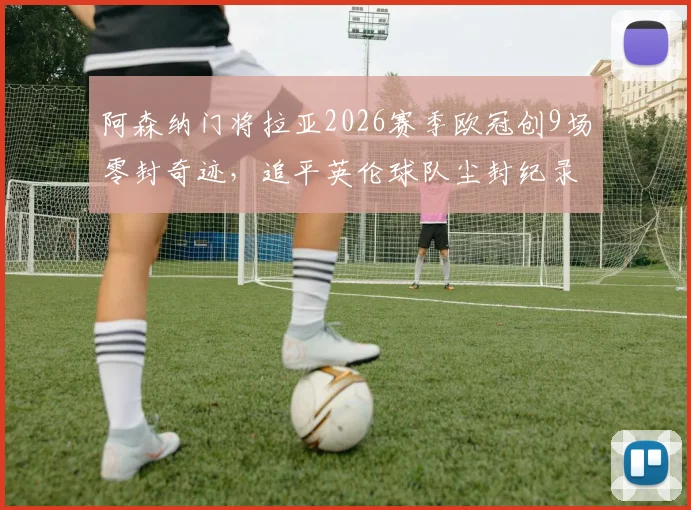 阿森纳门将拉亚2026赛季欧冠创9场零封奇迹,追平英伦球队尘封纪录,他离“封神”还有多远?