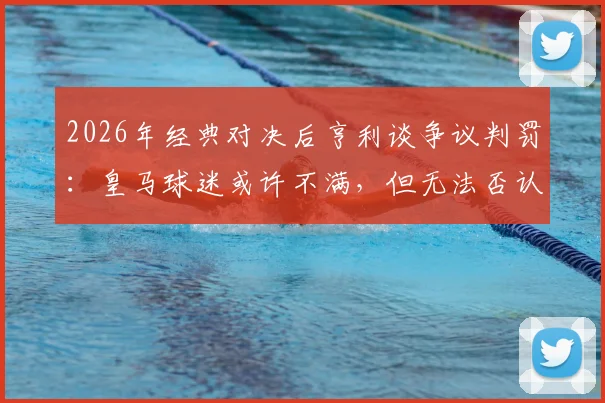 2026年经典对决后亨利谈争议判罚：皇马球迷或许不满，但无法否认比赛的伟大