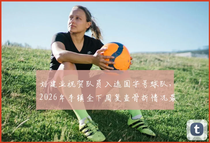 刘建业祝贺队员入选国字号球队,2026年李镇全下周复查骨折情况最新跟进