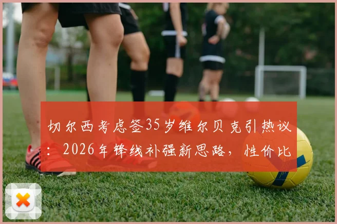 切尔西考虑签35岁维尔贝克引热议：2026年锋线补强新思路，性价比与经验成关键