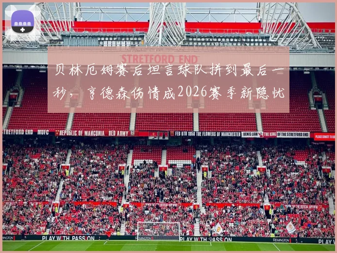 贝林厄姆赛后坦言球队拼到最后一秒,亨德森伤情成2026赛季新隐忧:深度解析中场核心作用与替补预案