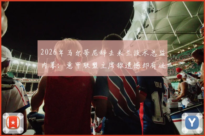 2026年马尔蒂尼辞去米兰技术总监内幕：意甲联盟主席称遗憾却有迹可循，解析其离职对球队转会与未来的深远影响