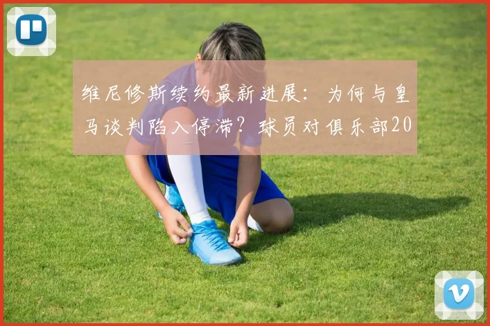 维尼修斯续约最新进展：为何与皇马谈判陷入停滞？球员对俱乐部2026规划及自身待遇存不满