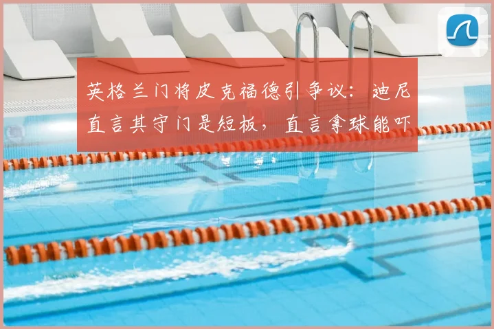 英格兰门将皮克福德引争议：迪尼直言其守门是短板，直言拿球能吓死人，三狮军团2026夺冠前景蒙阴影