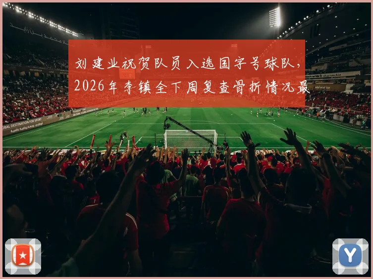 刘建业祝贺队员入选国字号球队，2026年李镇全下周复查骨折情况最新跟进