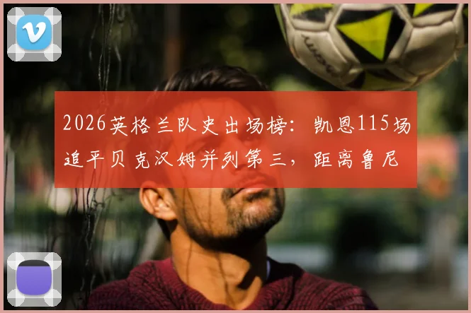 2026英格兰队史出场榜:凯恩115场追平贝克汉姆并列第三,距离鲁尼纪录还差多少?