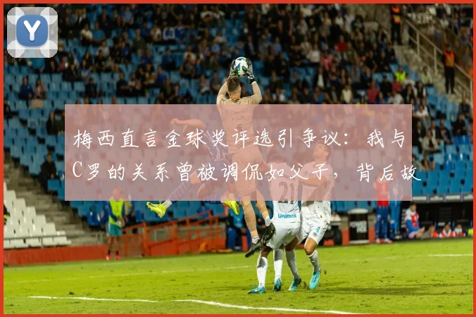 梅西直言金球奖评选引争议:我与C罗的关系曾被调侃如父子,背后故事解析