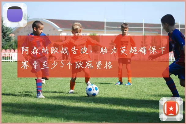 阿森纳欧战告捷，助力英超确保下赛季至少5个欧冠资格