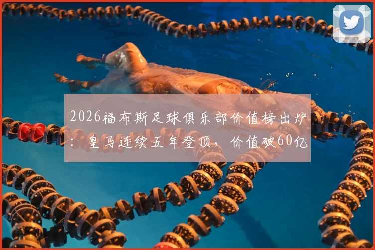 2026福布斯足球俱乐部价值榜出炉:皇马连续五年登顶,价值破60亿欧元背后的商业逻辑