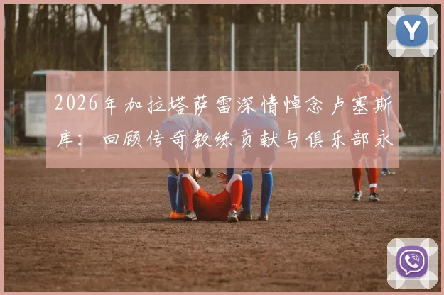 2026年加拉塔萨雷深情悼念卢塞斯库：回顾传奇教练贡献与俱乐部永恒铭记之情