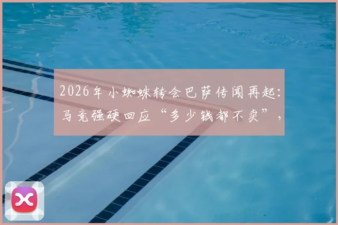 2026年小蜘蛛转会巴萨传闻再起:马竞强硬回应“多少钱都不卖”,背后原因与未来走向分析