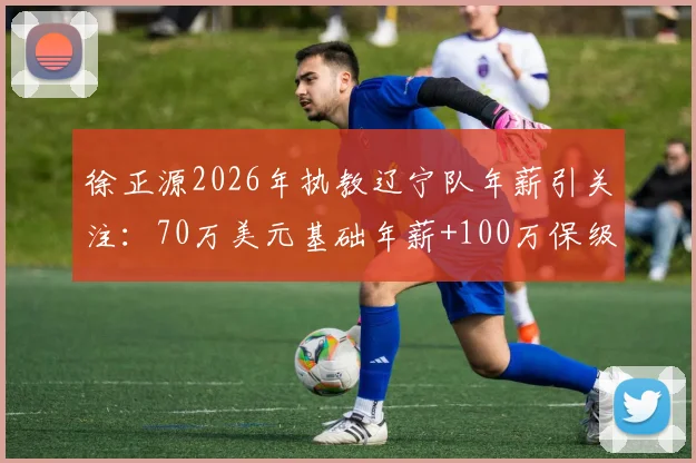 徐正源2026年执教辽宁队年薪引关注：70万美元基础年薪+100万保级奖金构成详解