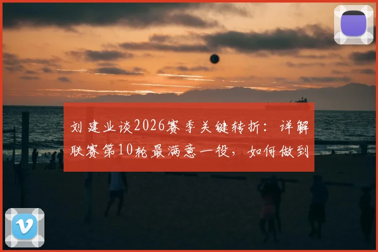 刘建业谈2026赛季关键转折:详解联赛第10轮最满意一役,如何做到逆境中稳住阵脚