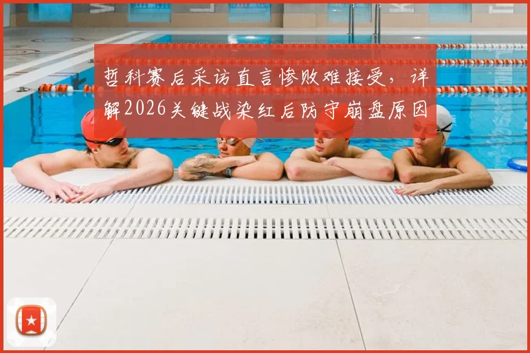 哲科赛后采访直言惨败难接受，详解2026关键战染红后防守崩盘原因，强调本应收缩