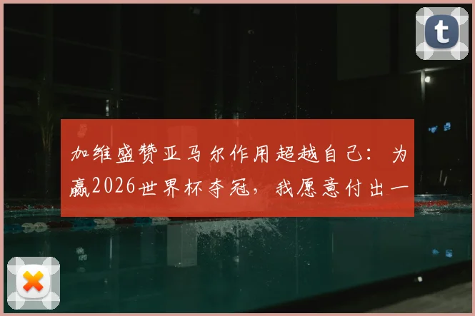 加维盛赞亚马尔作用超越自己:为赢2026世界杯夺冠,我愿意付出一切代价