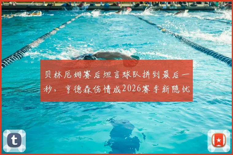 贝林厄姆赛后坦言球队拼到最后一秒，亨德森伤情成2026赛季新隐忧：深度解析中场核心作用与替补预案