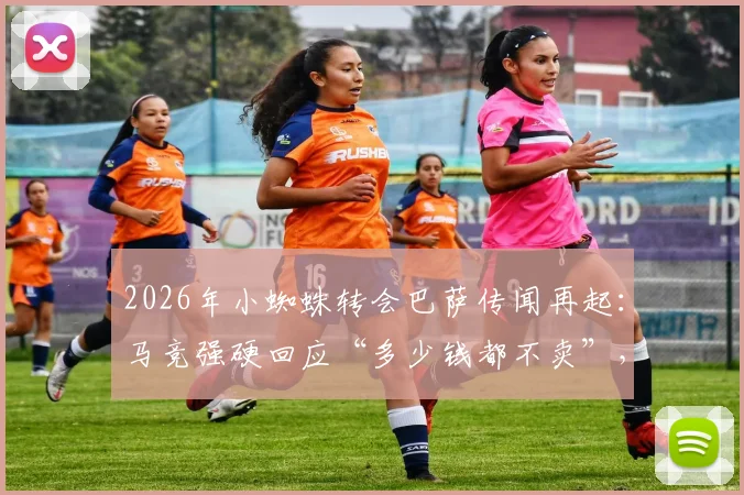 2026年小蜘蛛转会巴萨传闻再起:马竞强硬回应“多少钱都不卖”,背后原因与未来走向分析