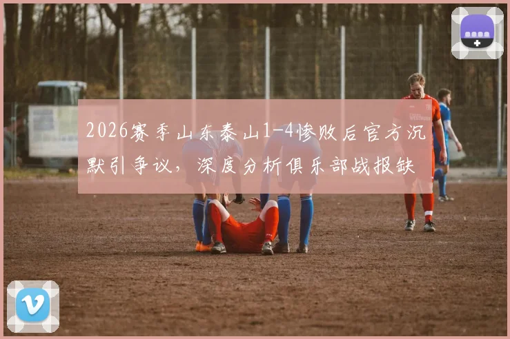2026赛季山东泰山1-4惨败后官方沉默引争议，深度分析俱乐部战报缺失原因与球迷不满情绪