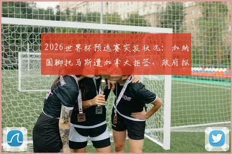 2026世界杯预选赛突发状况：加纳国脚托马斯遭加拿大拒签，政府拟介入，球员国家队资格引关注