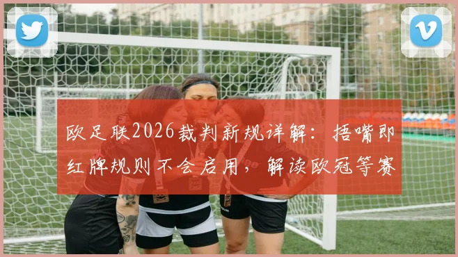 欧足联2026裁判新规详解:捂嘴即红牌规则不会启用,解读欧冠等赛事判罚尺度