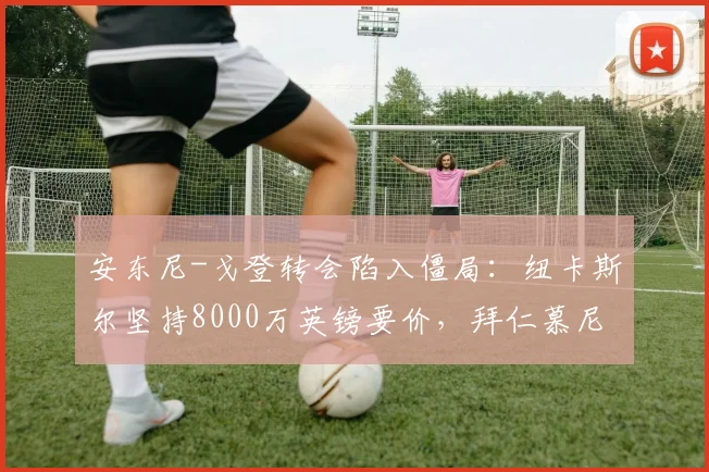 安东尼-戈登转会陷入僵局:纽卡斯尔坚持8000万英镑要价,拜仁慕尼黑夏窗预算仅6000万