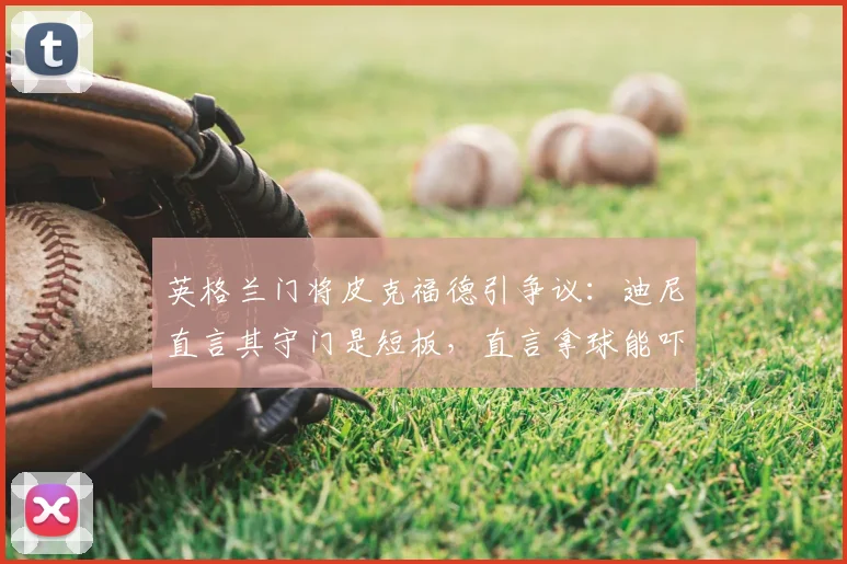 英格兰门将皮克福德引争议：迪尼直言其守门是短板，直言拿球能吓死人，三狮军团2026夺冠前景蒙阴影