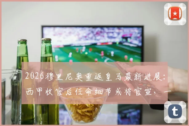 2026穆里尼奥重返皇马最新进展:西甲收官后任命细节或将官宣,一文看懂关键时间点与潜在挑战