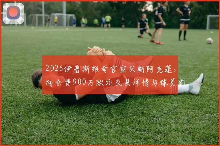 2026伊普斯维奇官宣买断阿克蓬，转会费900万欧元交易详情与球员前景分析