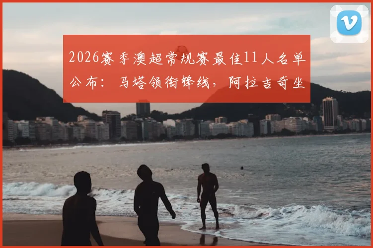 2026赛季澳超常规赛最佳11人名单公布：马塔领衔锋线，阿拉吉奇坐镇后防，全能中场埃泽入选全解析