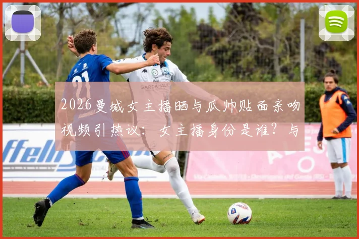 2026曼城女主播晒与瓜帅贴面亲吻视频引热议：女主播身份是谁？与瓜迪奥拉真实关系解析