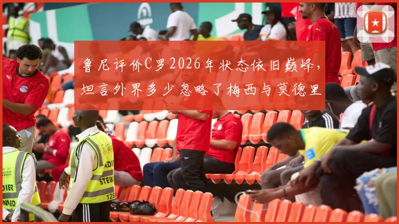 鲁尼评价C罗2026年状态依旧巅峰,坦言外界多少忽略了梅西与莫德里奇的伟大