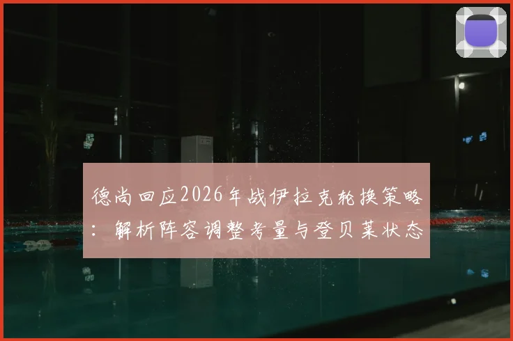 德尚回应2026年战伊拉克轮换策略：解析阵容调整考量与登贝莱状态真实评估