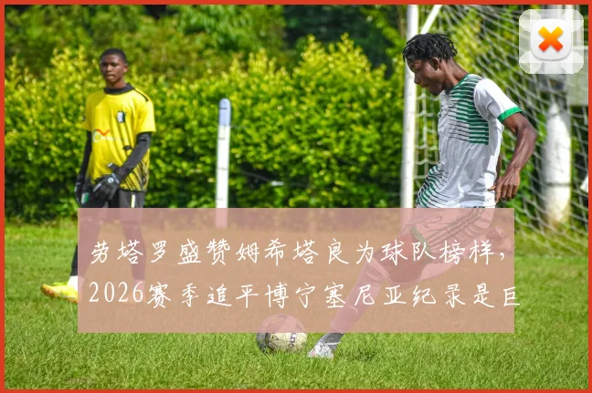 劳塔罗盛赞姆希塔良为球队榜样,2026赛季追平博宁塞尼亚纪录是巨大荣耀