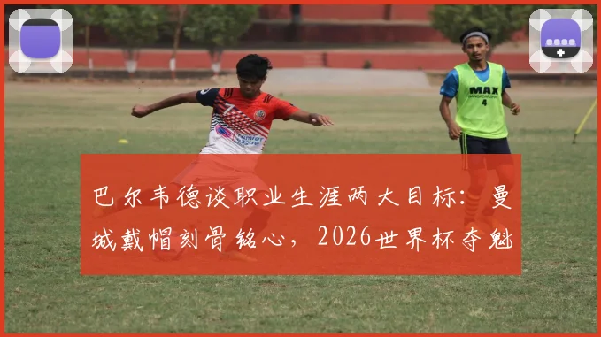 巴尔韦德谈职业生涯两大目标：曼城戴帽刻骨铭心，2026世界杯夺魁是终极梦想，坦言圆梦即可退役