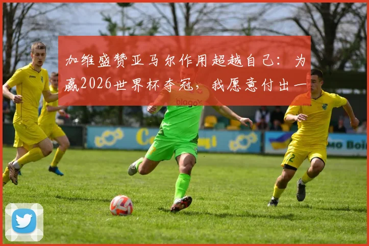 加维盛赞亚马尔作用超越自己：为赢2026世界杯夺冠，我愿意付出一切代价