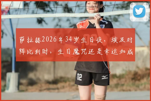 萨拉赫2026年34岁生日夜，埃及对阵比利时，生日魔咒还是幸运加成？