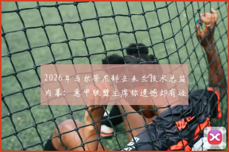 2026年马尔蒂尼辞去米兰技术总监内幕:意甲联盟主席称遗憾却有迹可循,解析其离职对球队转会与未来的深远影响
