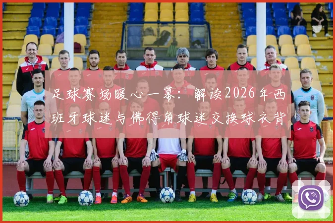 足球赛场暖心一幕：解读2026年西班牙球迷与佛得角球迷交换球衣背后的体育精神与球迷文化