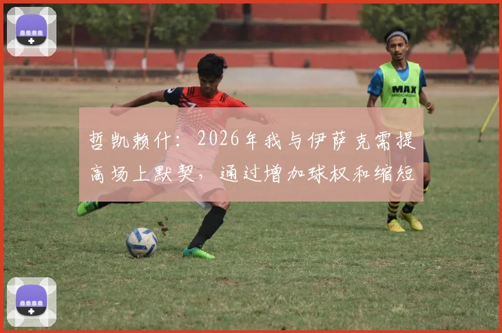 哲凯赖什:2026年我与伊萨克需提高场上默契,通过增加球权和缩短间距激活进攻