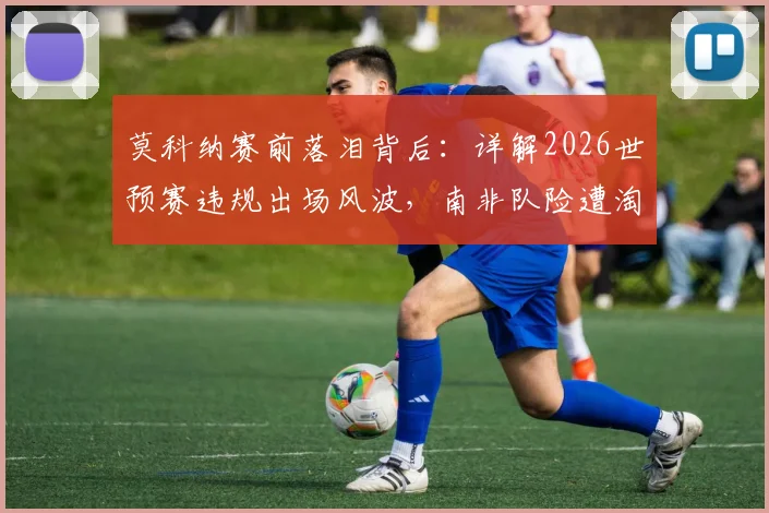莫科纳赛前落泪背后：详解2026世预赛违规出场风波，南非队险遭淘汰的真实原因与规则解读