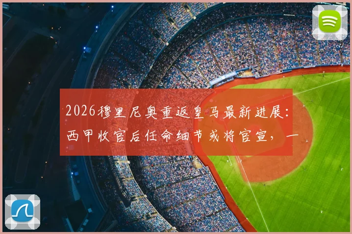 2026穆里尼奥重返皇马最新进展：西甲收官后任命细节或将官宣，一文看懂关键时间点与潜在挑战