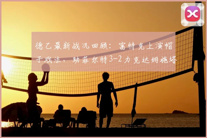 德乙最新战况回顾：富特克上演帽子戏法，助菲尔特3-2力克达姆施塔特，附全场技术统计与球员评分