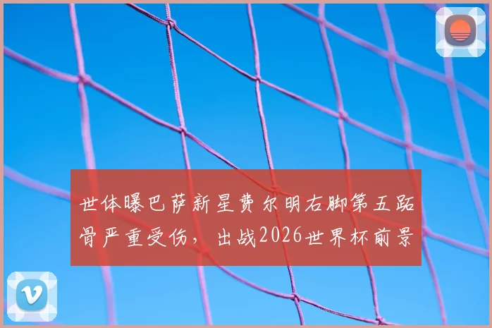 世体曝巴萨新星费尔明右脚第五跖骨严重受伤，出战2026世界杯前景分析及伤情影响解读