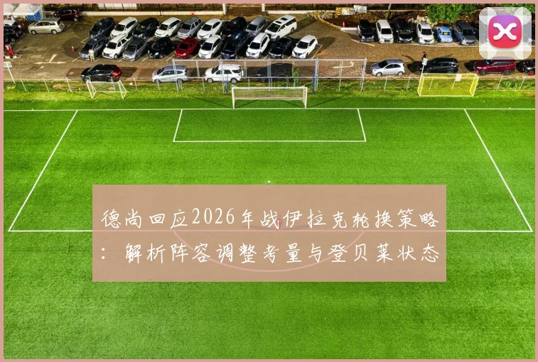 德尚回应2026年战伊拉克轮换策略:解析阵容调整考量与登贝莱状态真实评估