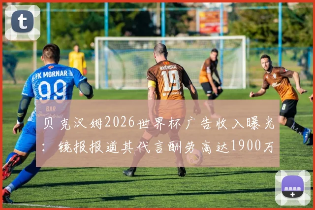 贝克汉姆2026世界杯广告收入曝光:镜报报道其代言酬劳高达1900万英镑,广告刷屏背后原因分析