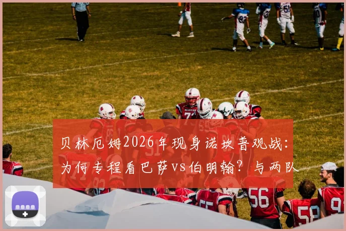 贝林厄姆2026年现身诺坎普观战：为何专程看巴萨vs伯明翰？与两队球迷间的故事全解析