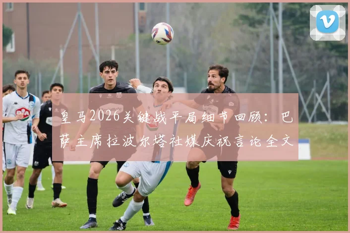 皇马2026关键战平局细节回顾：巴萨主席拉波尔塔社媒庆祝言论全文，剖析西甲死敌间的微妙反应